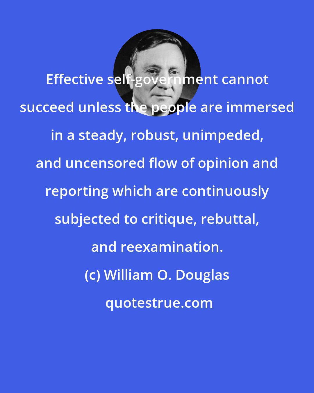 William O. Douglas: Effective self-government cannot succeed unless the people are immersed in a steady, robust, unimpeded, and uncensored flow of opinion and reporting which are continuously subjected to critique, rebuttal, and reexamination.