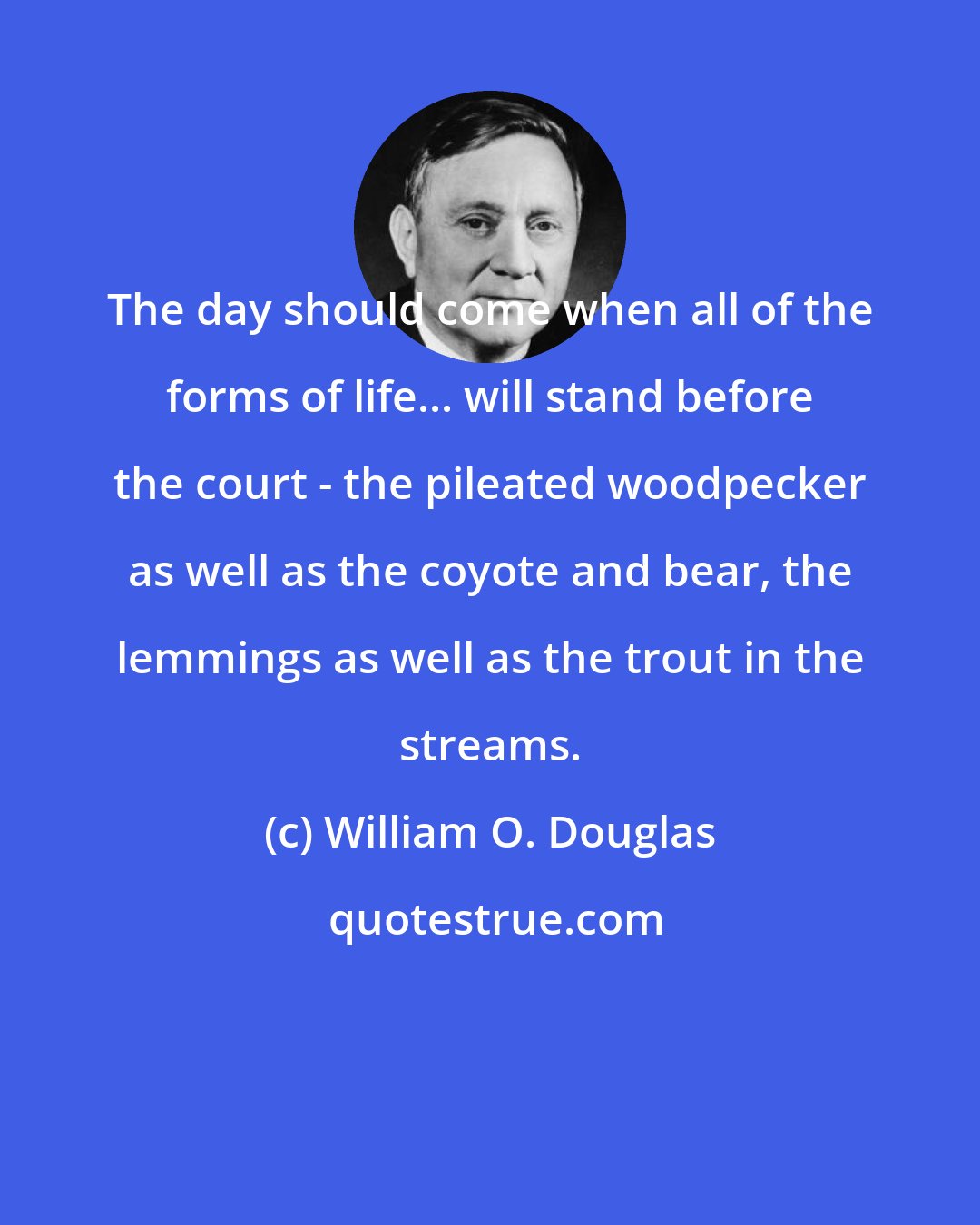William O. Douglas: The day should come when all of the forms of life... will stand before the court - the pileated woodpecker as well as the coyote and bear, the lemmings as well as the trout in the streams.