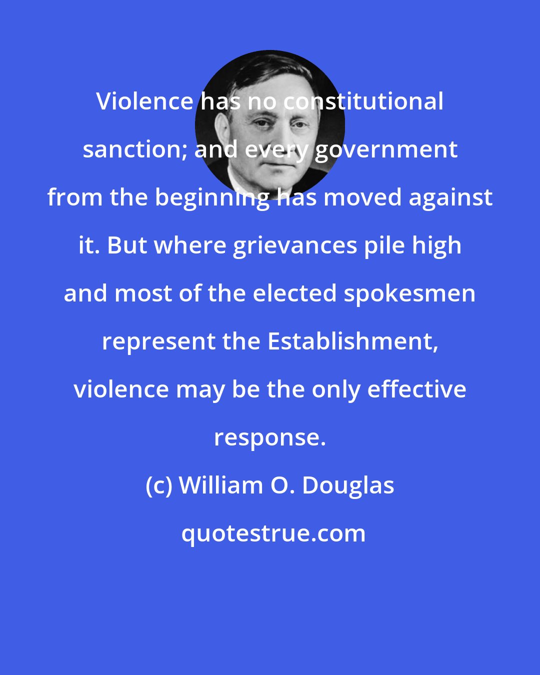 William O. Douglas: Violence has no constitutional sanction; and every government from the beginning has moved against it. But where grievances pile high and most of the elected spokesmen represent the Establishment, violence may be the only effective response.