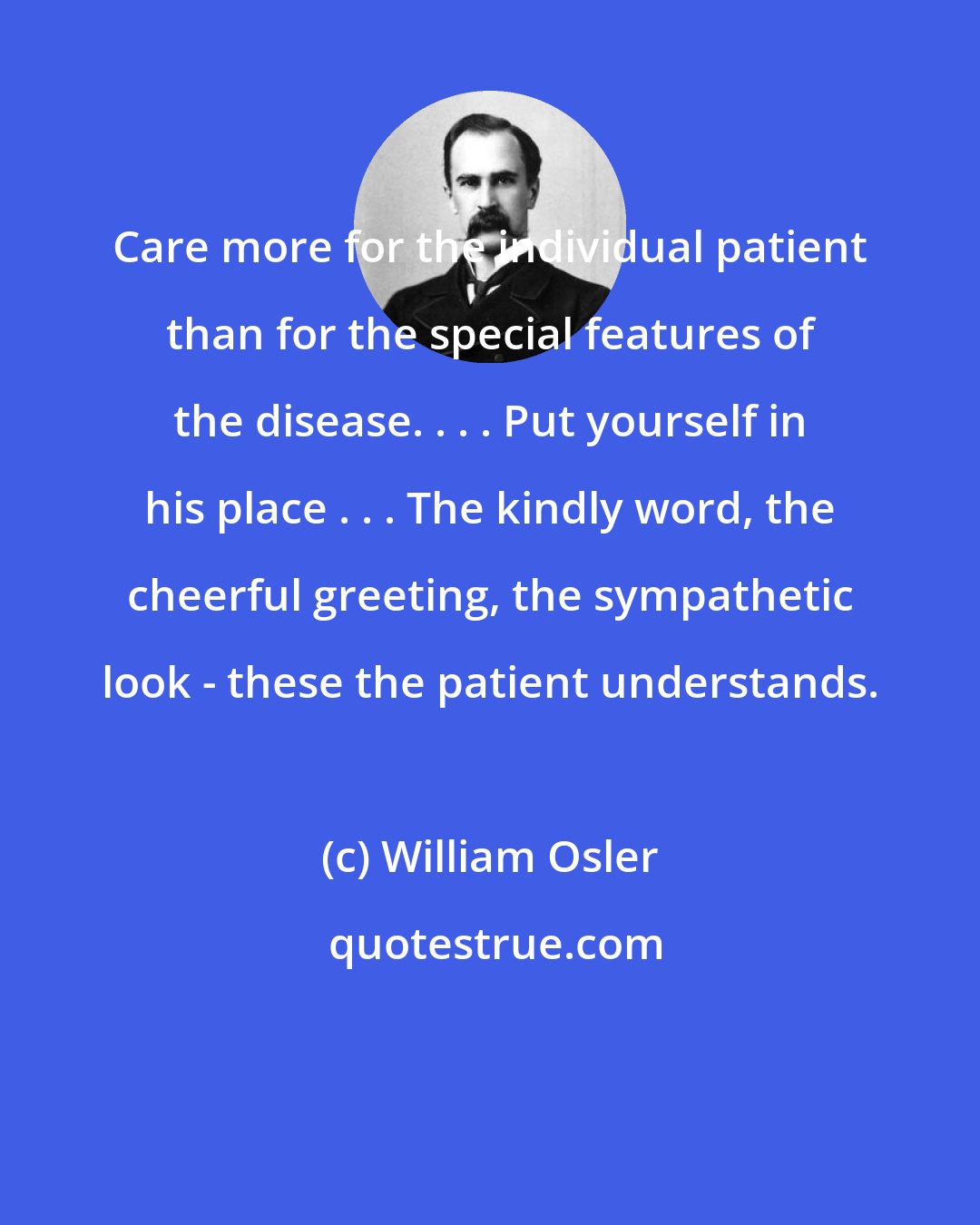 William Osler: Care more for the individual patient than for the special features of the disease. . . . Put yourself in his place . . . The kindly word, the cheerful greeting, the sympathetic look - these the patient understands.