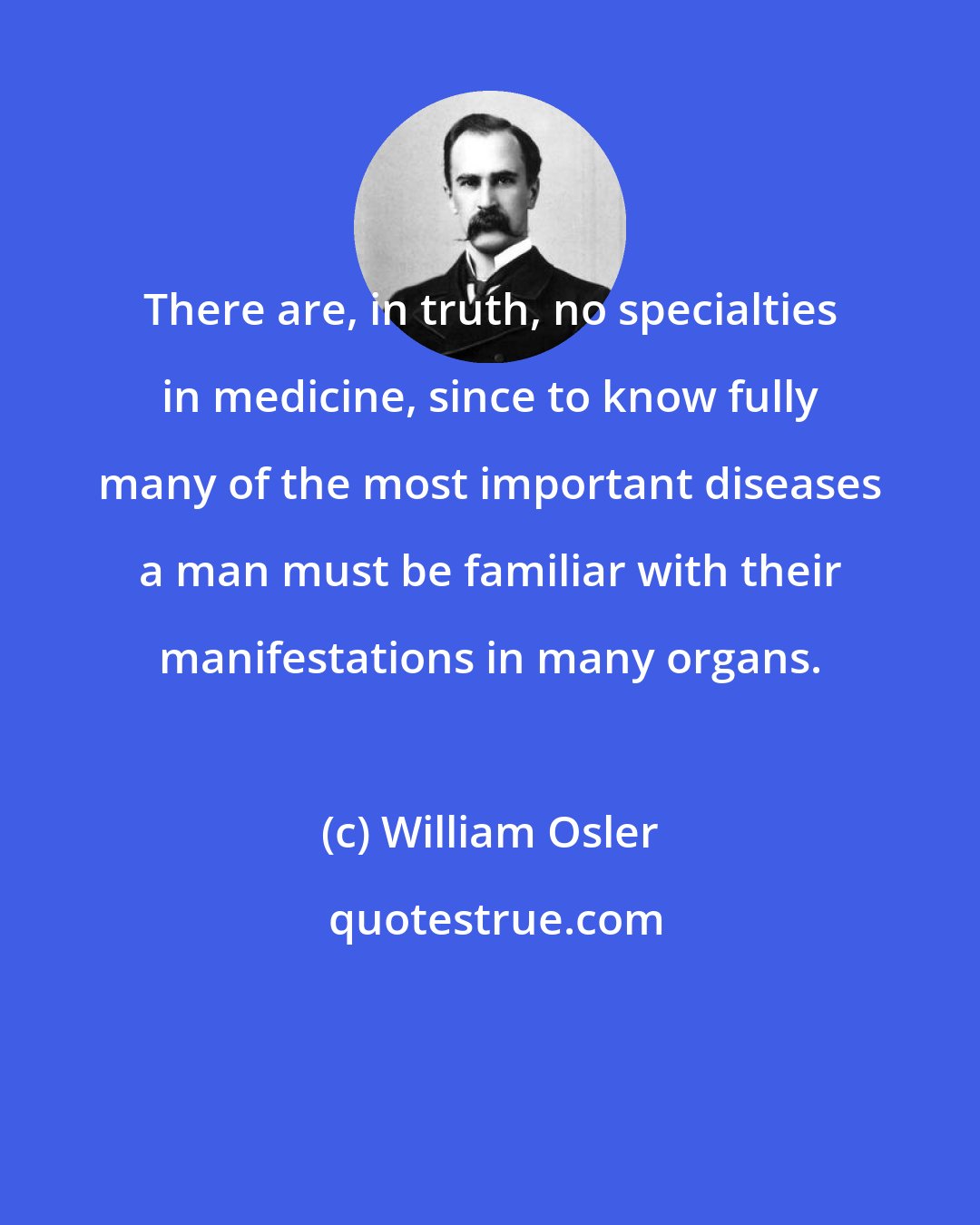 William Osler: There are, in truth, no specialties in medicine, since to know fully many of the most important diseases a man must be familiar with their manifestations in many organs.