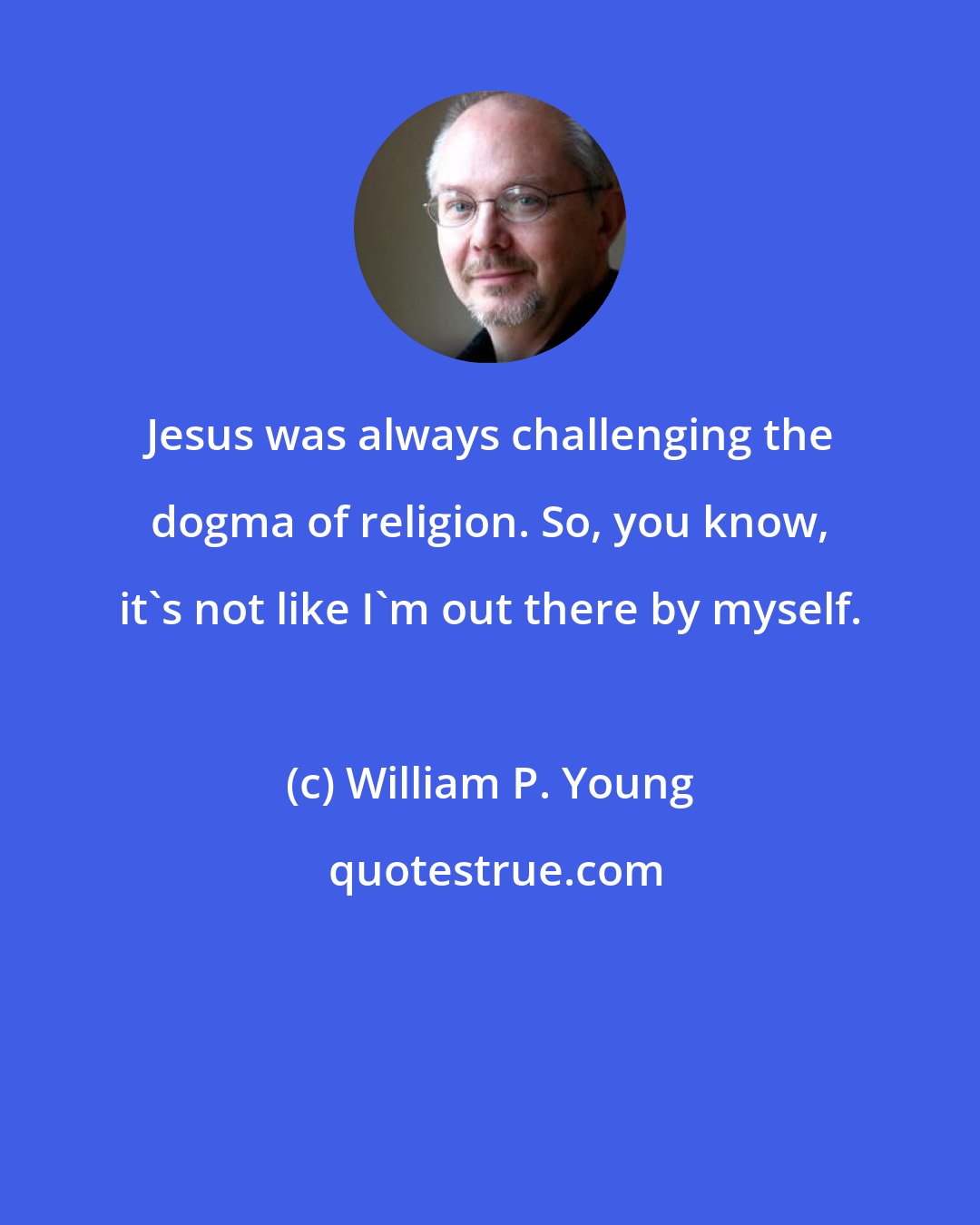 William P. Young: Jesus was always challenging the dogma of religion. So, you know, it's not like I'm out there by myself.