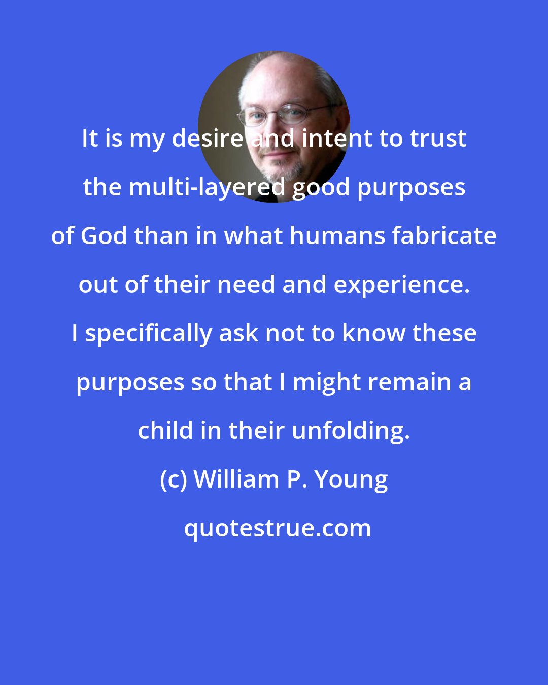 William P. Young: It is my desire and intent to trust the multi-layered good purposes of God than in what humans fabricate out of their need and experience. I specifically ask not to know these purposes so that I might remain a child in their unfolding.