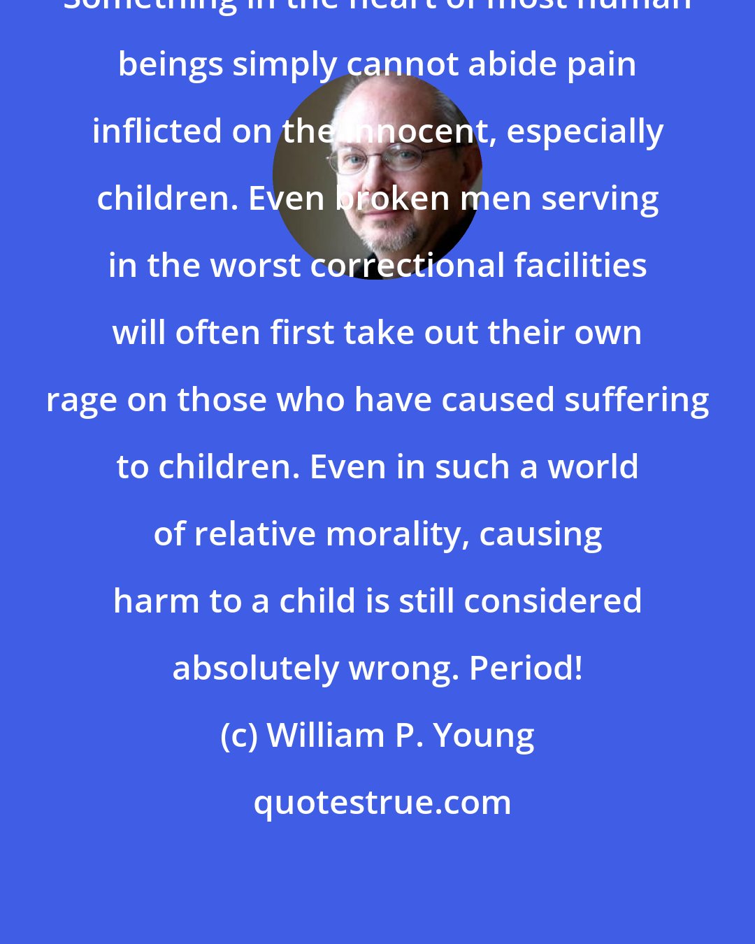 William P. Young: Something in the heart of most human beings simply cannot abide pain inflicted on the innocent, especially children. Even broken men serving in the worst correctional facilities will often first take out their own rage on those who have caused suffering to children. Even in such a world of relative morality, causing harm to a child is still considered absolutely wrong. Period!