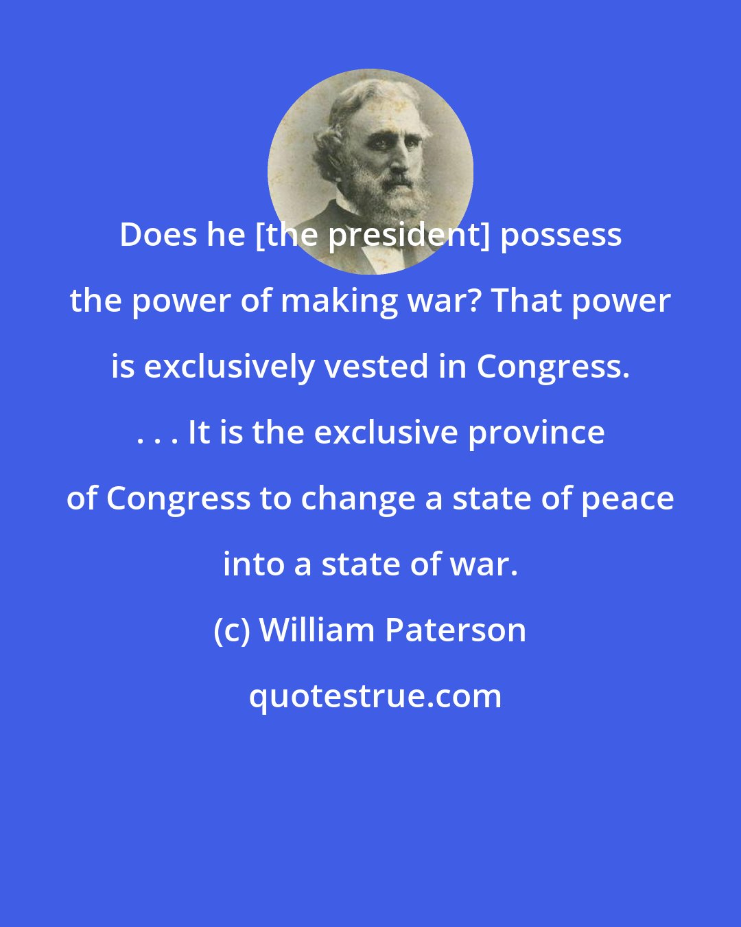 William Paterson: Does he [the president] possess the power of making war? That power is exclusively vested in Congress. . . . It is the exclusive province of Congress to change a state of peace into a state of war.