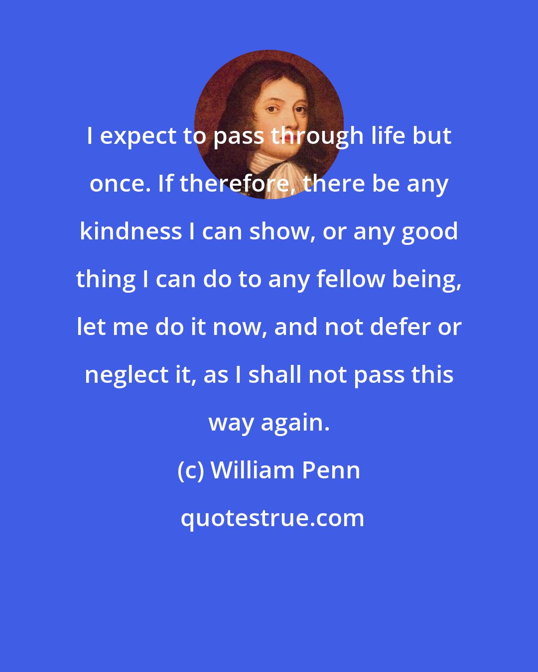 William Penn: I expect to pass through life but once. If therefore, there be any kindness I can show, or any good thing I can do to any fellow being, let me do it now, and not defer or neglect it, as I shall not pass this way again.