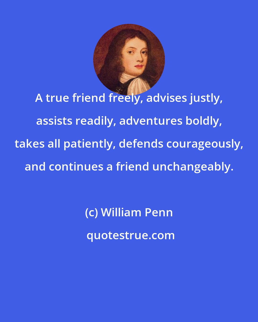 William Penn: A true friend freely, advises justly, assists readily, adventures boldly, takes all patiently, defends courageously, and continues a friend unchangeably.