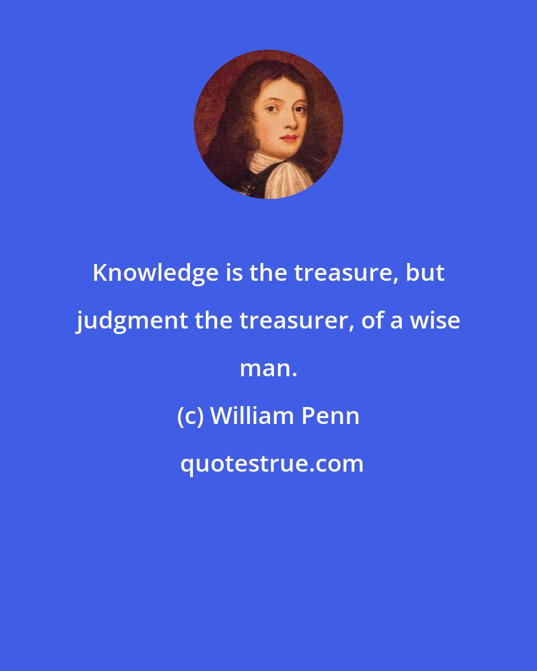 William Penn: Knowledge is the treasure, but judgment the treasurer, of a wise man.