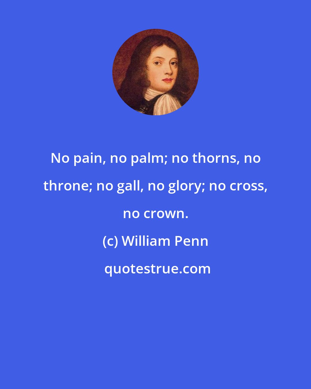 William Penn: No pain, no palm; no thorns, no throne; no gall, no glory; no cross, no crown.