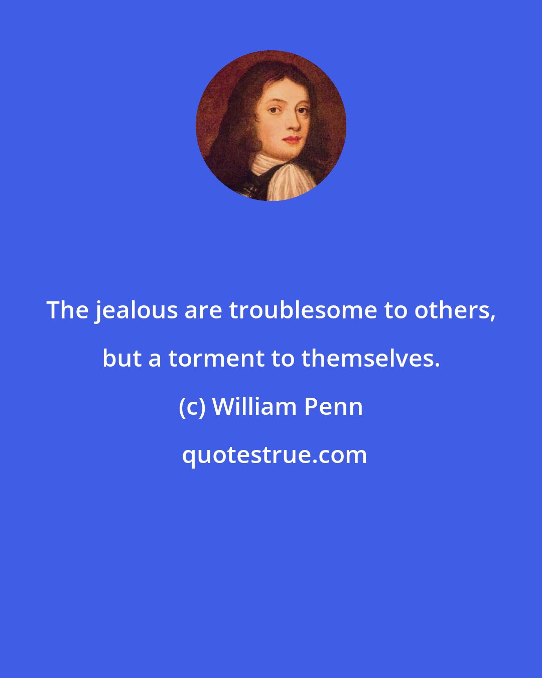 William Penn: The jealous are troublesome to others, but a torment to themselves.