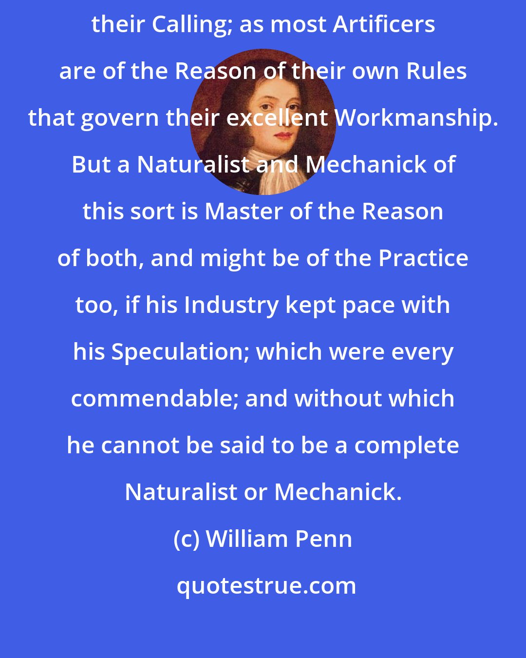 William Penn: Many able Gardeners and Husbandmen are yet Ignorant of the Reason of their Calling; as most Artificers are of the Reason of their own Rules that govern their excellent Workmanship. But a Naturalist and Mechanick of this sort is Master of the Reason of both, and might be of the Practice too, if his Industry kept pace with his Speculation; which were every commendable; and without which he cannot be said to be a complete Naturalist or Mechanick.