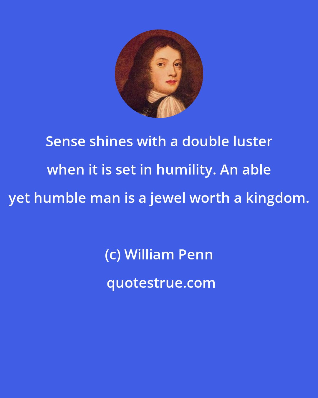 William Penn: Sense shines with a double luster when it is set in humility. An able yet humble man is a jewel worth a kingdom.