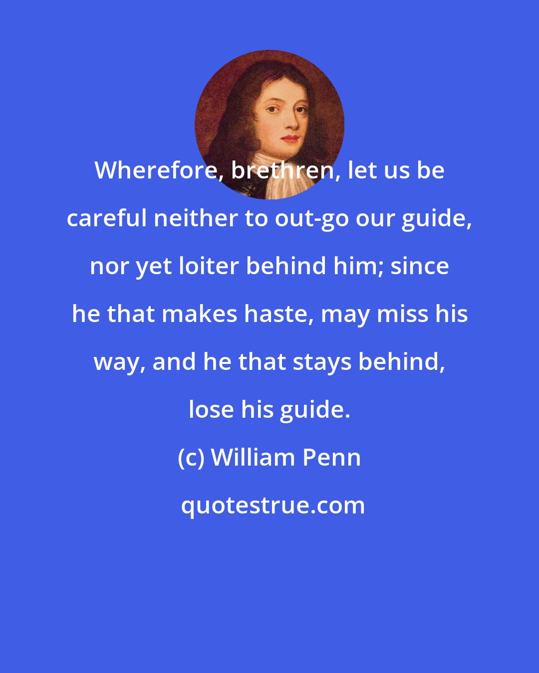 William Penn: Wherefore, brethren, let us be careful neither to out-go our guide, nor yet loiter behind him; since he that makes haste, may miss his way, and he that stays behind, lose his guide.