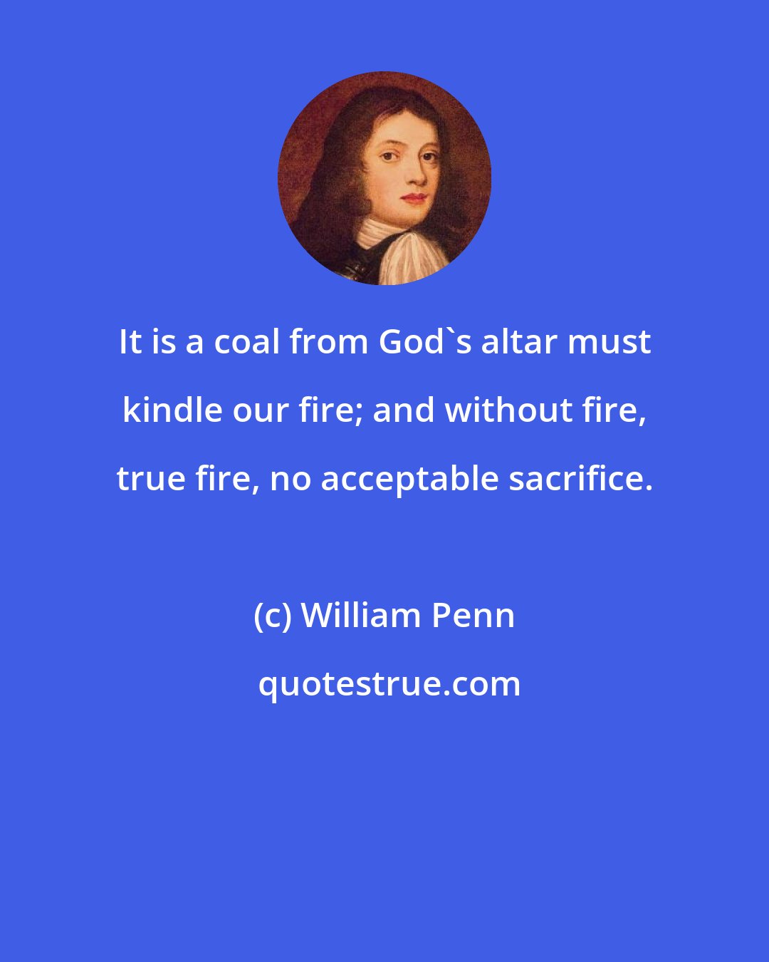 William Penn: It is a coal from God's altar must kindle our fire; and without fire, true fire, no acceptable sacrifice.