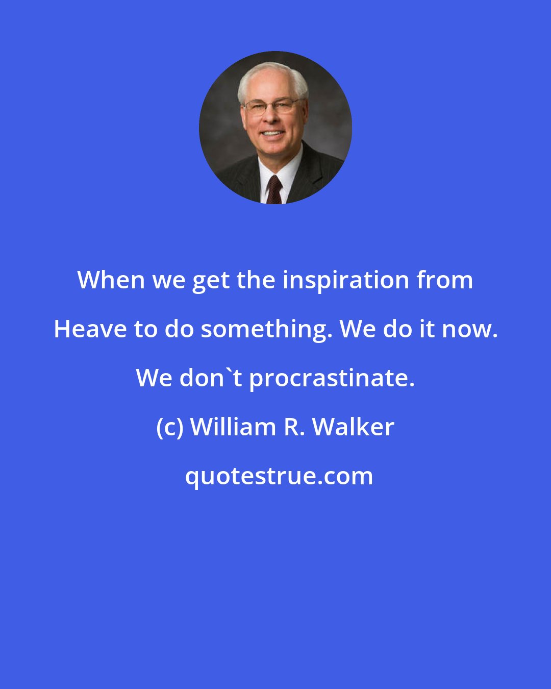 William R. Walker: When we get the inspiration from Heave to do something. We do it now. We don't procrastinate.