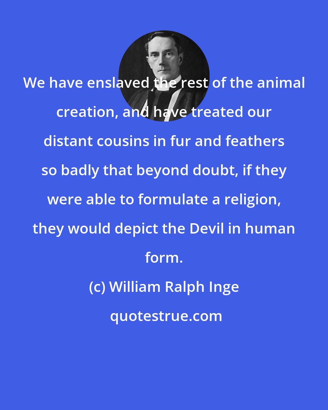 William Ralph Inge: We have enslaved the rest of the animal creation, and have treated our distant cousins in fur and feathers so badly that beyond doubt, if they were able to formulate a religion, they would depict the Devil in human form.