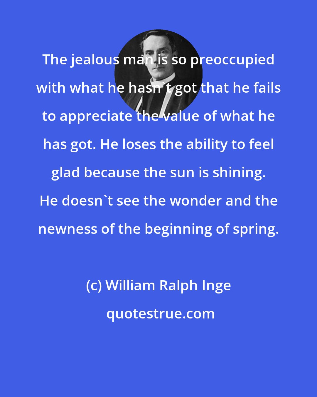 William Ralph Inge: The jealous man is so preoccupied with what he hasn't got that he fails to appreciate the value of what he has got. He loses the ability to feel glad because the sun is shining. He doesn't see the wonder and the newness of the beginning of spring.