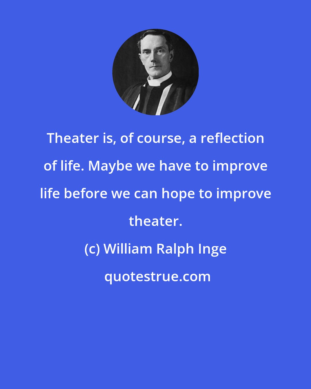 William Ralph Inge: Theater is, of course, a reflection of life. Maybe we have to improve life before we can hope to improve theater.