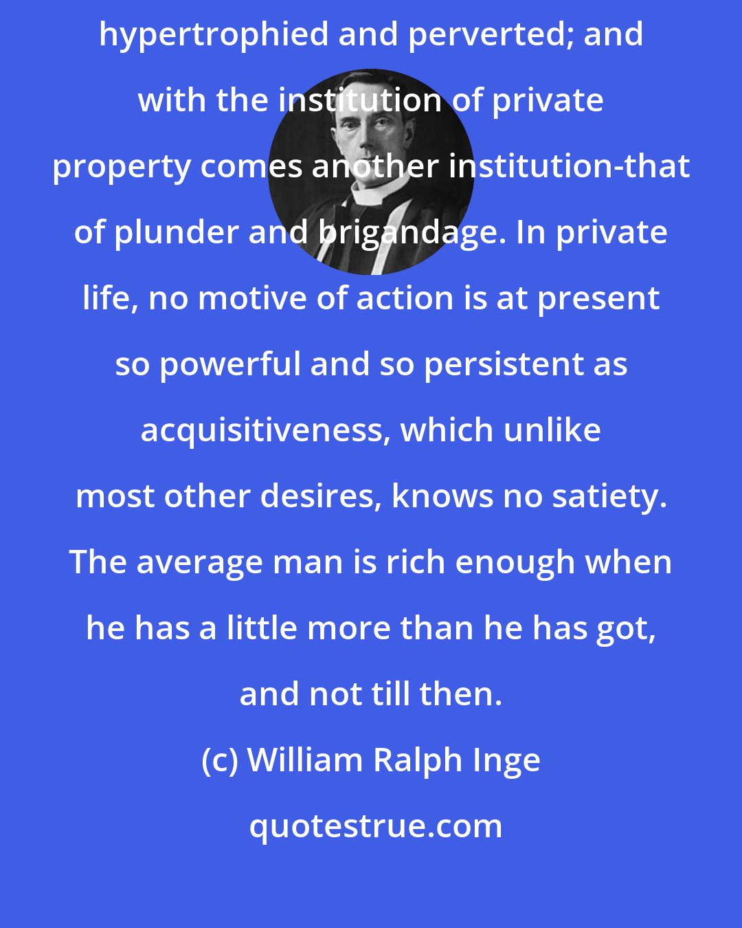 William Ralph Inge: But the instinct of hoarding, like all other instincts, tends to become hypertrophied and perverted; and with the institution of private property comes another institution-that of plunder and brigandage. In private life, no motive of action is at present so powerful and so persistent as acquisitiveness, which unlike most other desires, knows no satiety. The average man is rich enough when he has a little more than he has got, and not till then.