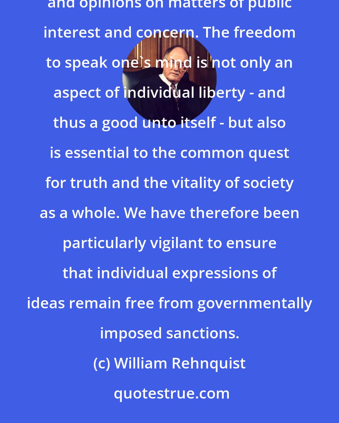William Rehnquist: At the heart of the First Amendment is the recognition of the fundamental importance of the free flow of ideas and opinions on matters of public interest and concern. The freedom to speak one's mind is not only an aspect of individual liberty - and thus a good unto itself - but also is essential to the common quest for truth and the vitality of society as a whole. We have therefore been particularly vigilant to ensure that individual expressions of ideas remain free from governmentally imposed sanctions.