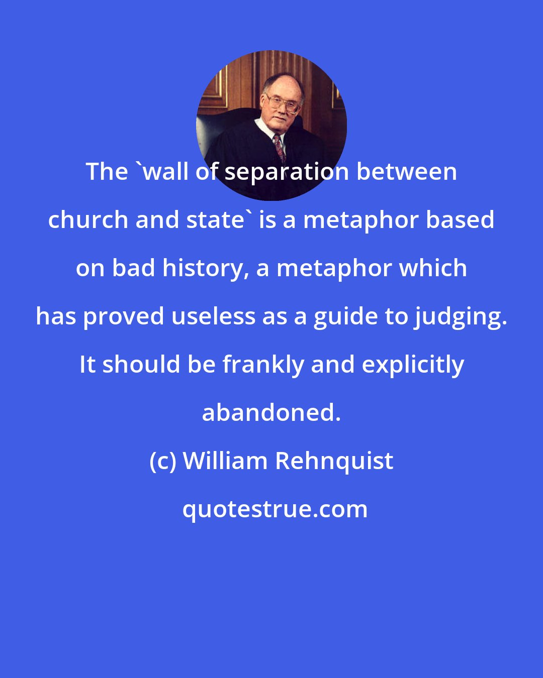 William Rehnquist: The 'wall of separation between church and state' is a metaphor based on bad history, a metaphor which has proved useless as a guide to judging. It should be frankly and explicitly abandoned.