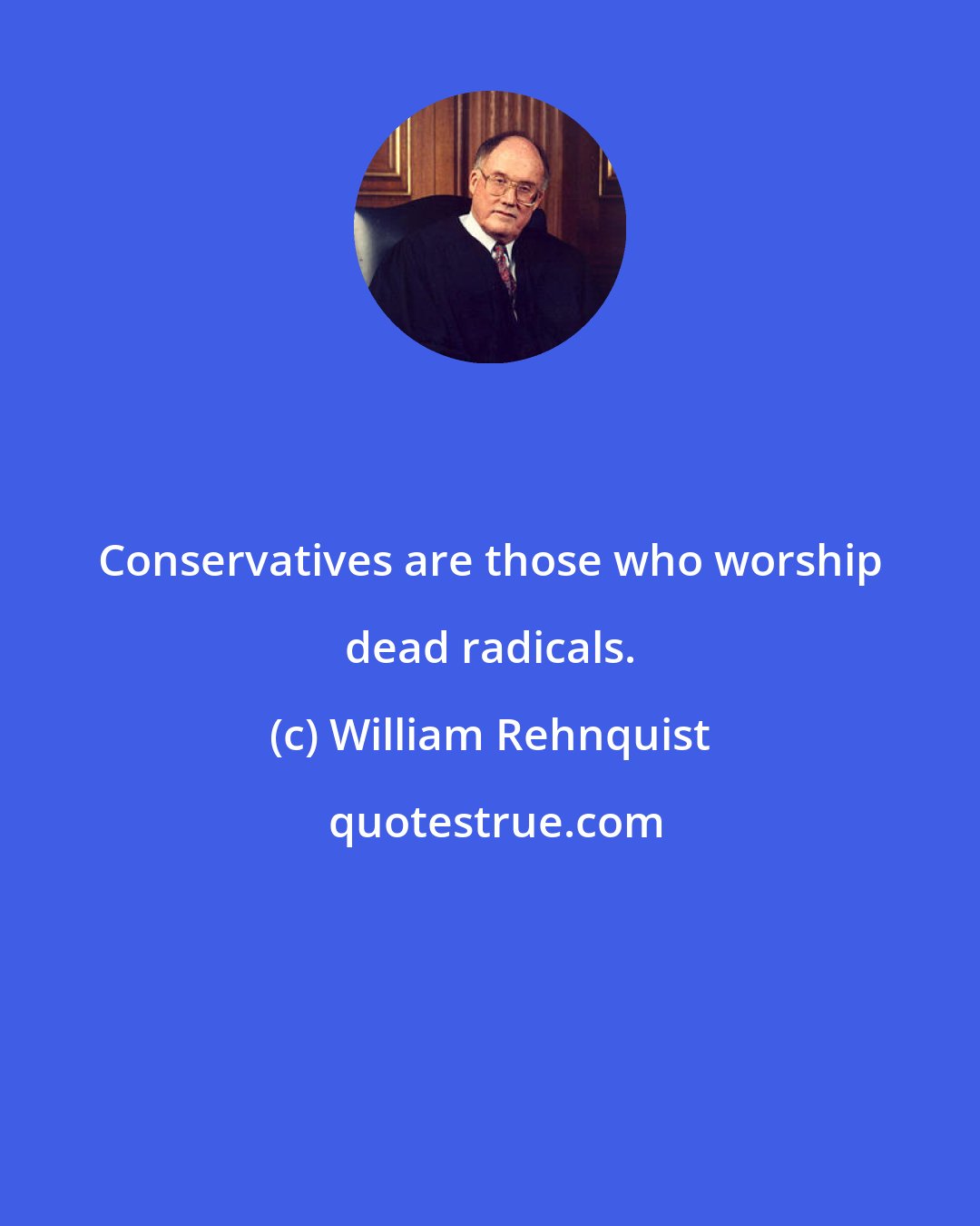 William Rehnquist: Conservatives are those who worship dead radicals.