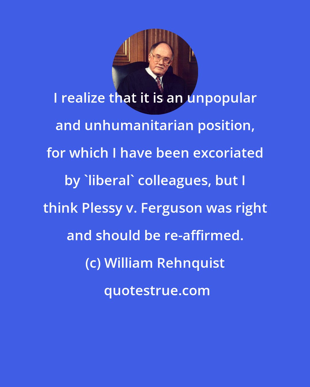 William Rehnquist: I realize that it is an unpopular and unhumanitarian position, for which I have been excoriated by 'liberal' colleagues, but I think Plessy v. Ferguson was right and should be re-affirmed.