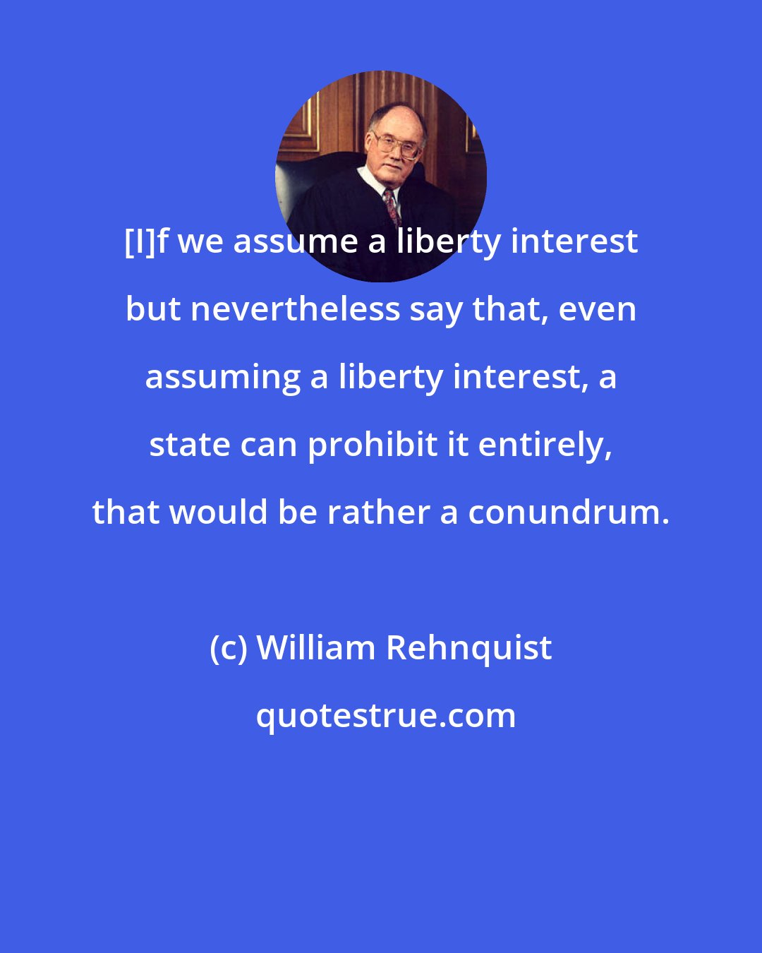 William Rehnquist: [I]f we assume a liberty interest but nevertheless say that, even assuming a liberty interest, a state can prohibit it entirely, that would be rather a conundrum.