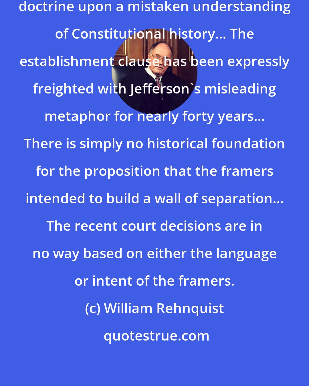 William Rehnquist: It is impossible to build sound constitutional doctrine upon a mistaken understanding of Constitutional history... The establishment clause has been expressly freighted with Jefferson's misleading metaphor for nearly forty years... There is simply no historical foundation for the proposition that the framers intended to build a wall of separation... The recent court decisions are in no way based on either the language or intent of the framers.