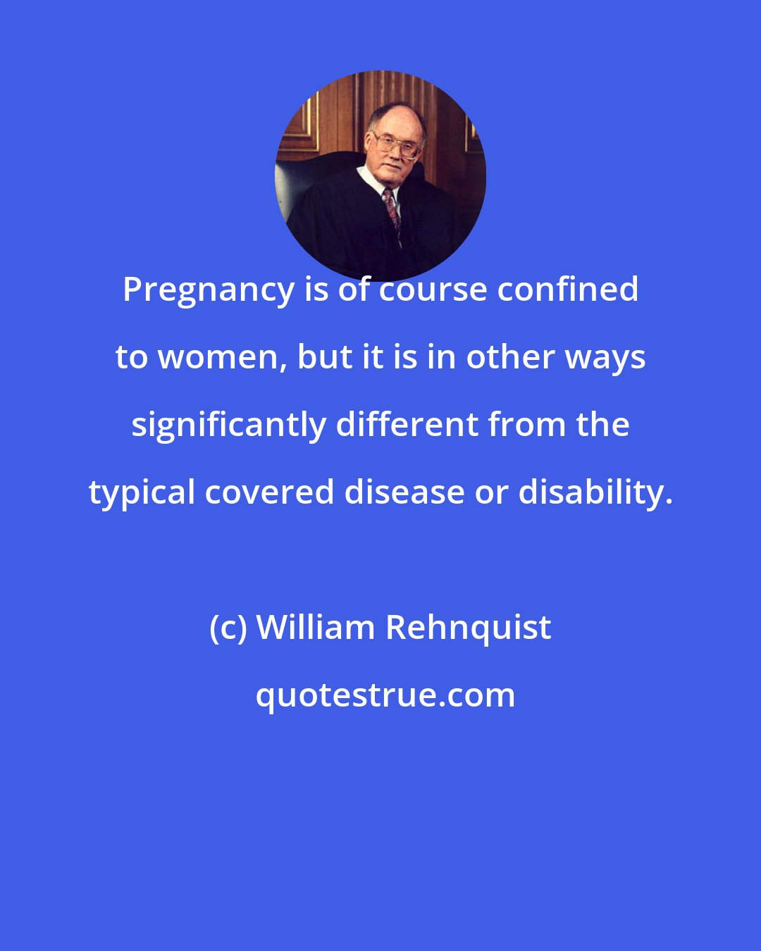 William Rehnquist: Pregnancy is of course confined to women, but it is in other ways significantly different from the typical covered disease or disability.