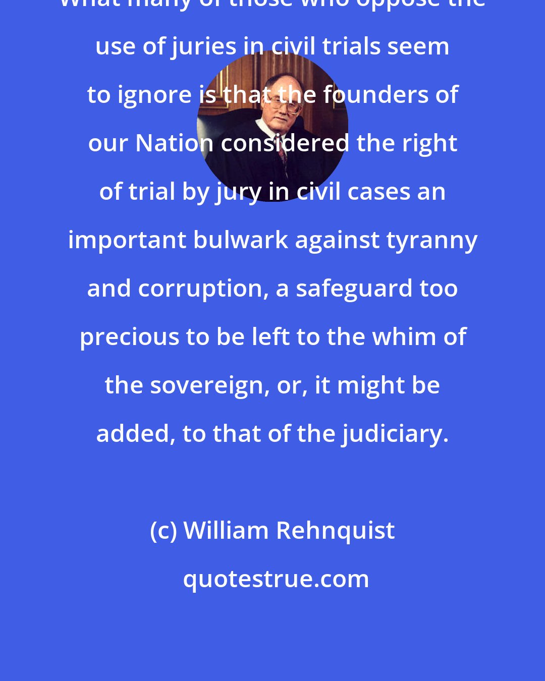 William Rehnquist: What many of those who oppose the use of juries in civil trials seem to ignore is that the founders of our Nation considered the right of trial by jury in civil cases an important bulwark against tyranny and corruption, a safeguard too precious to be left to the whim of the sovereign, or, it might be added, to that of the judiciary.