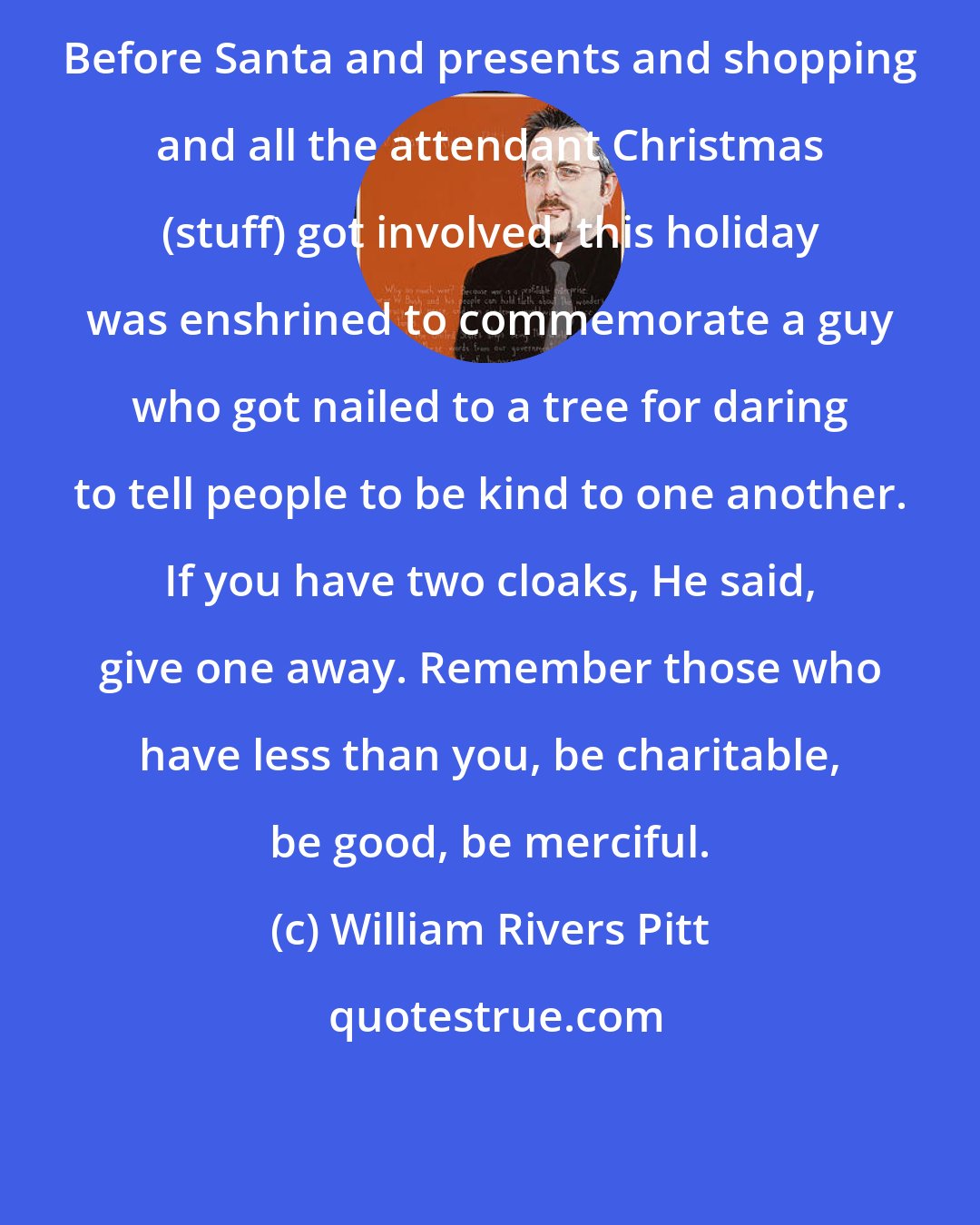 William Rivers Pitt: Before Santa and presents and shopping and all the attendant Christmas (stuff) got involved, this holiday was enshrined to commemorate a guy who got nailed to a tree for daring to tell people to be kind to one another. If you have two cloaks, He said, give one away. Remember those who have less than you, be charitable, be good, be merciful.