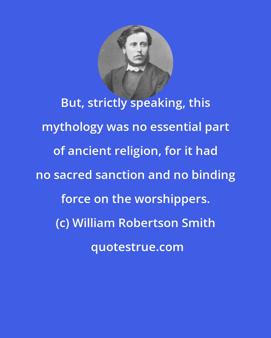 William Robertson Smith: But, strictly speaking, this mythology was no essential part of ancient religion, for it had no sacred sanction and no binding force on the worshippers.