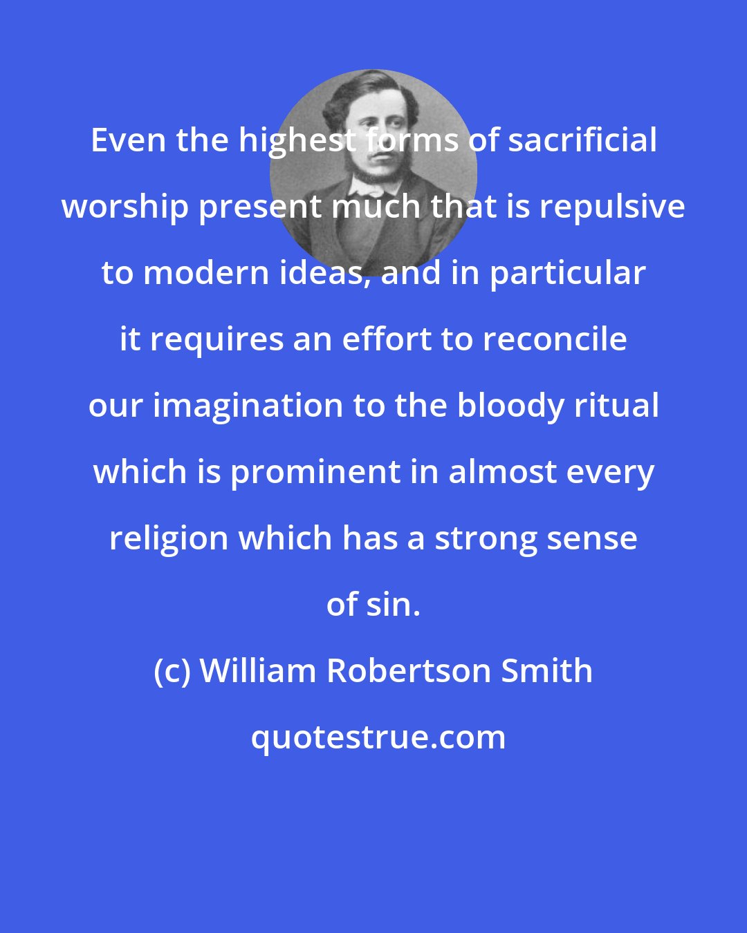 William Robertson Smith: Even the highest forms of sacrificial worship present much that is repulsive to modern ideas, and in particular it requires an effort to reconcile our imagination to the bloody ritual which is prominent in almost every religion which has a strong sense of sin.