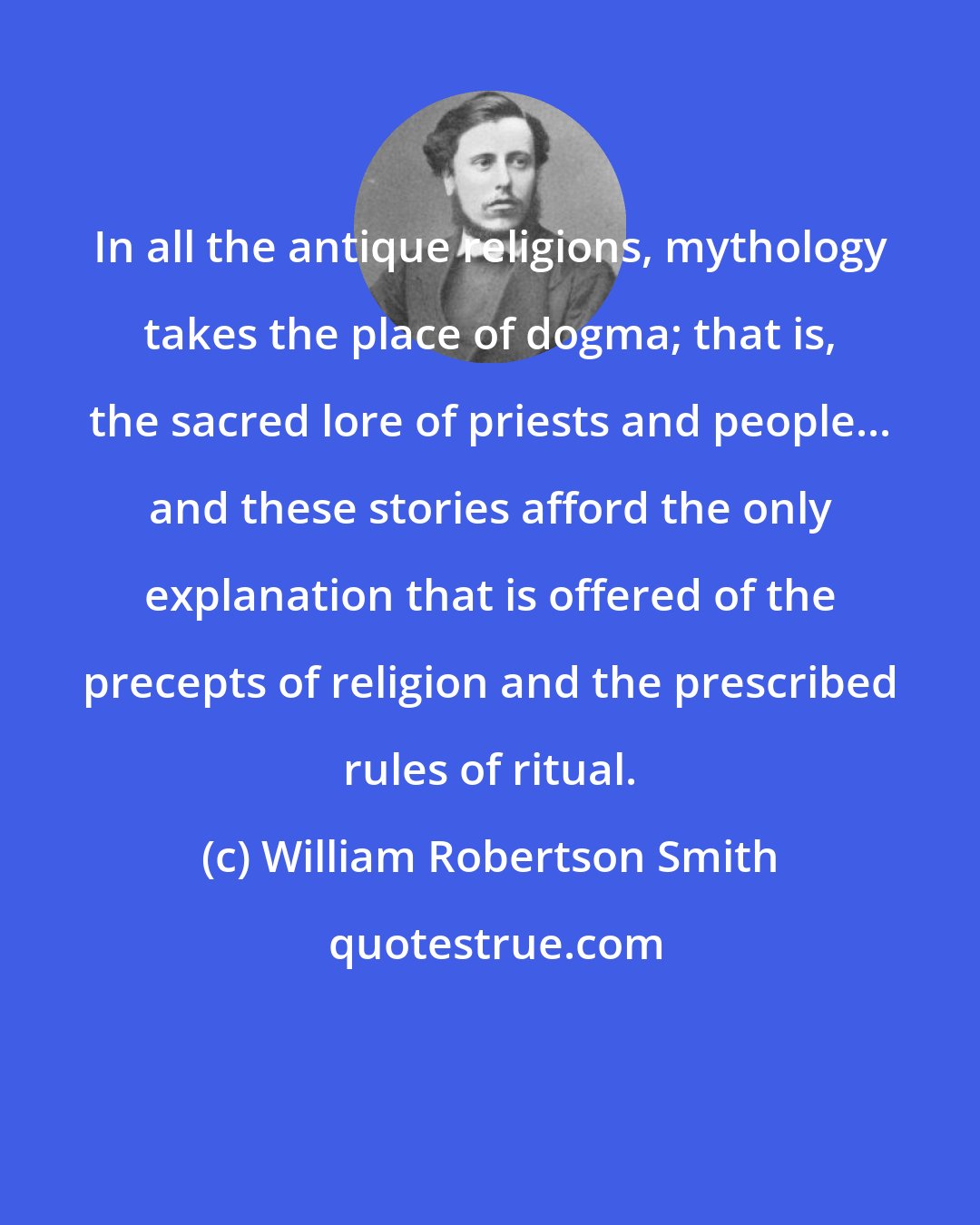 William Robertson Smith: In all the antique religions, mythology takes the place of dogma; that is, the sacred lore of priests and people... and these stories afford the only explanation that is offered of the precepts of religion and the prescribed rules of ritual.