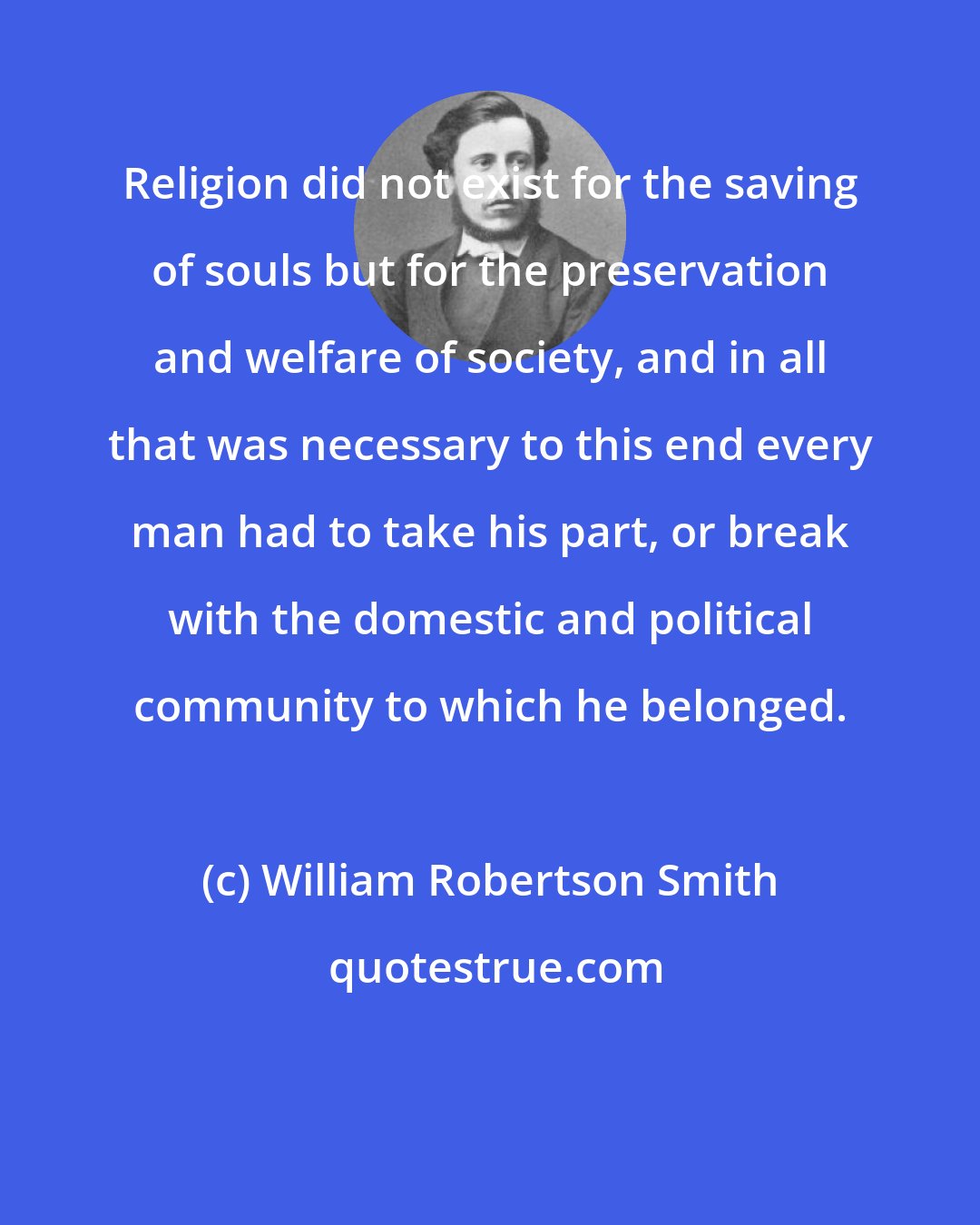 William Robertson Smith: Religion did not exist for the saving of souls but for the preservation and welfare of society, and in all that was necessary to this end every man had to take his part, or break with the domestic and political community to which he belonged.