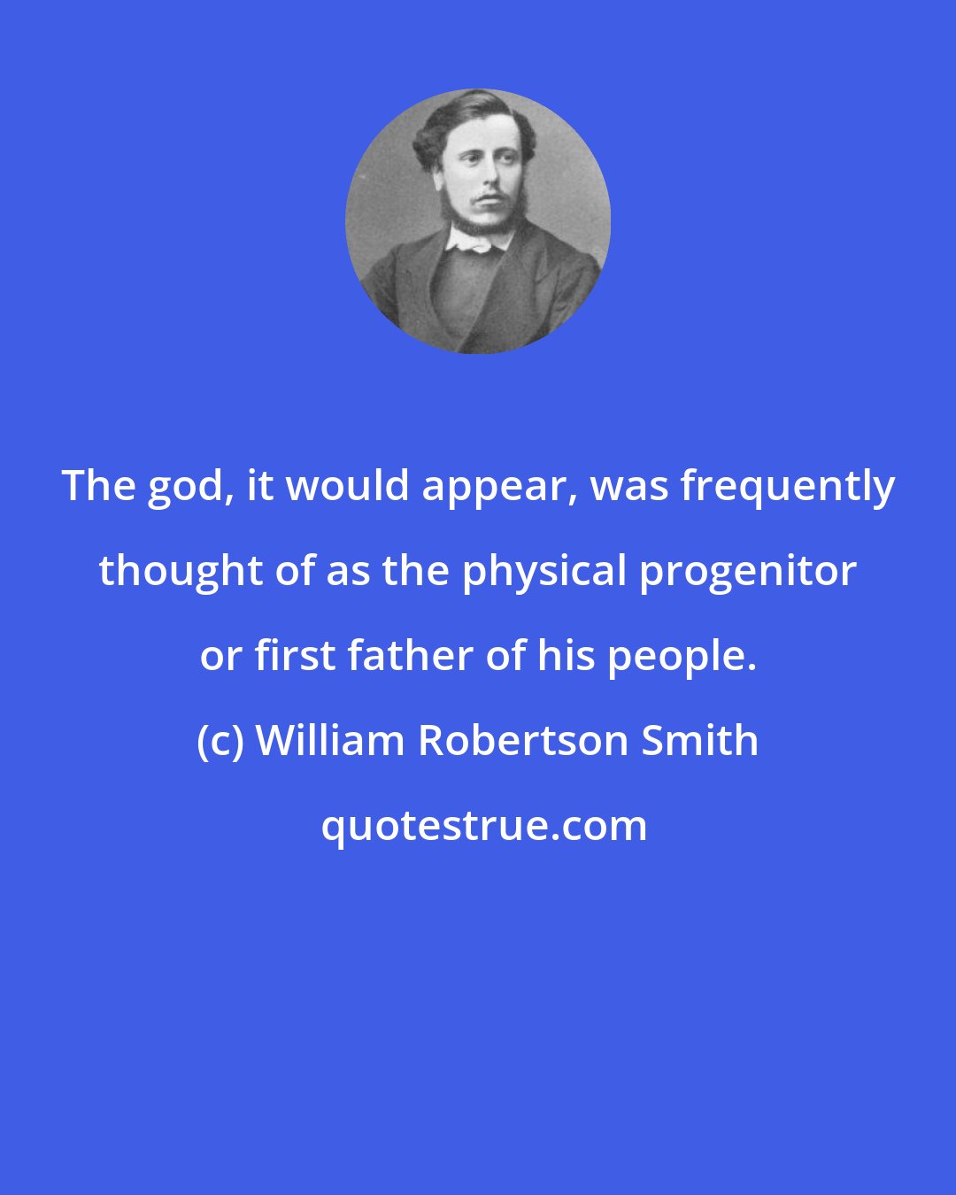 William Robertson Smith: The god, it would appear, was frequently thought of as the physical progenitor or first father of his people.