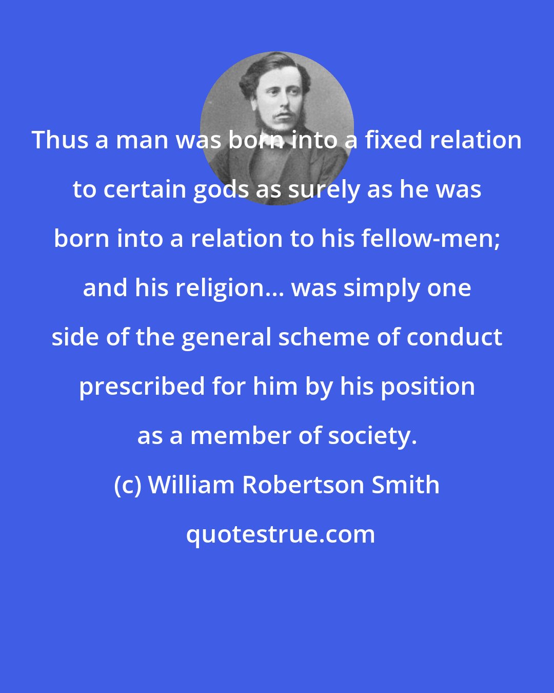 William Robertson Smith: Thus a man was born into a fixed relation to certain gods as surely as he was born into a relation to his fellow-men; and his religion... was simply one side of the general scheme of conduct prescribed for him by his position as a member of society.