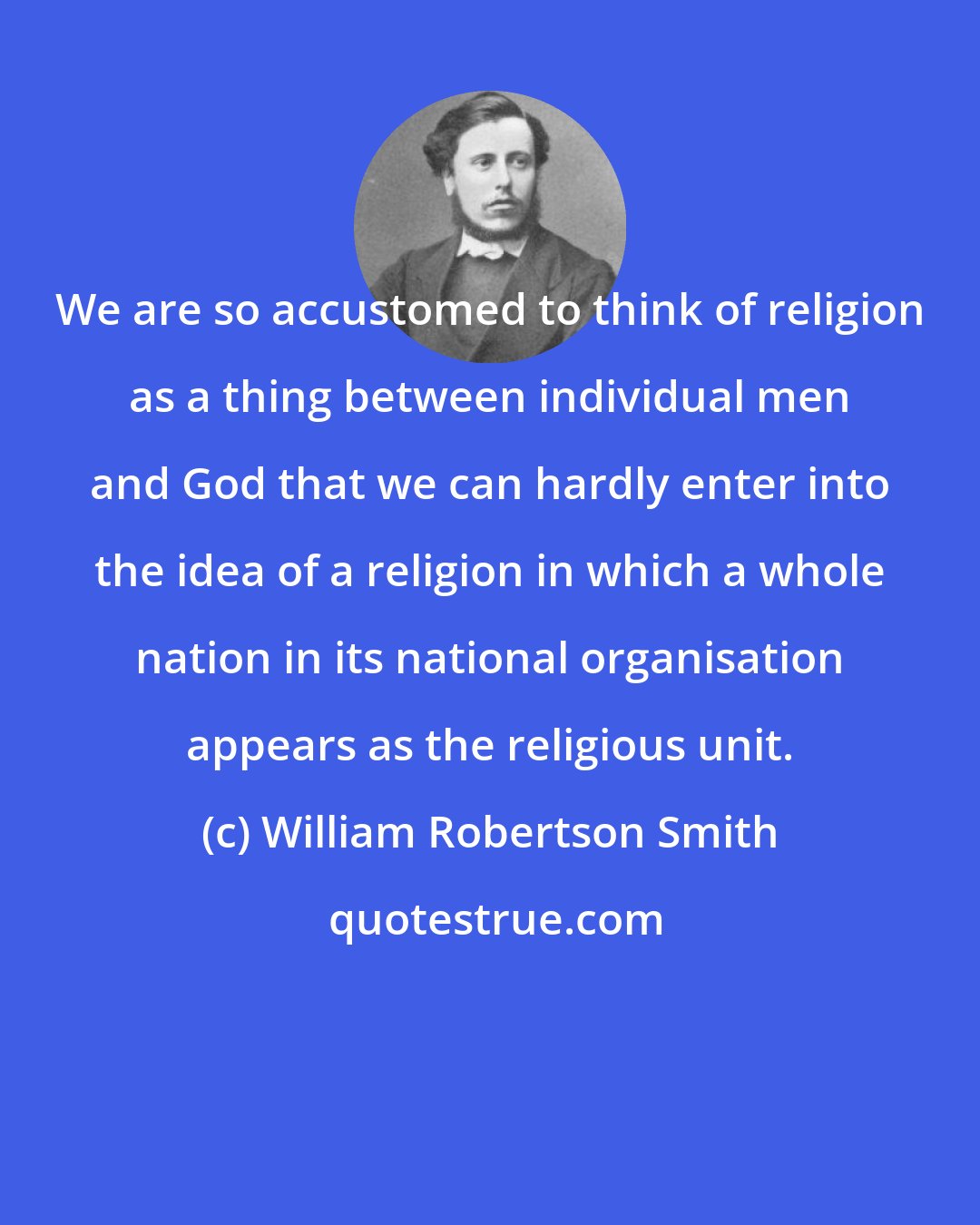 William Robertson Smith: We are so accustomed to think of religion as a thing between individual men and God that we can hardly enter into the idea of a religion in which a whole nation in its national organisation appears as the religious unit.