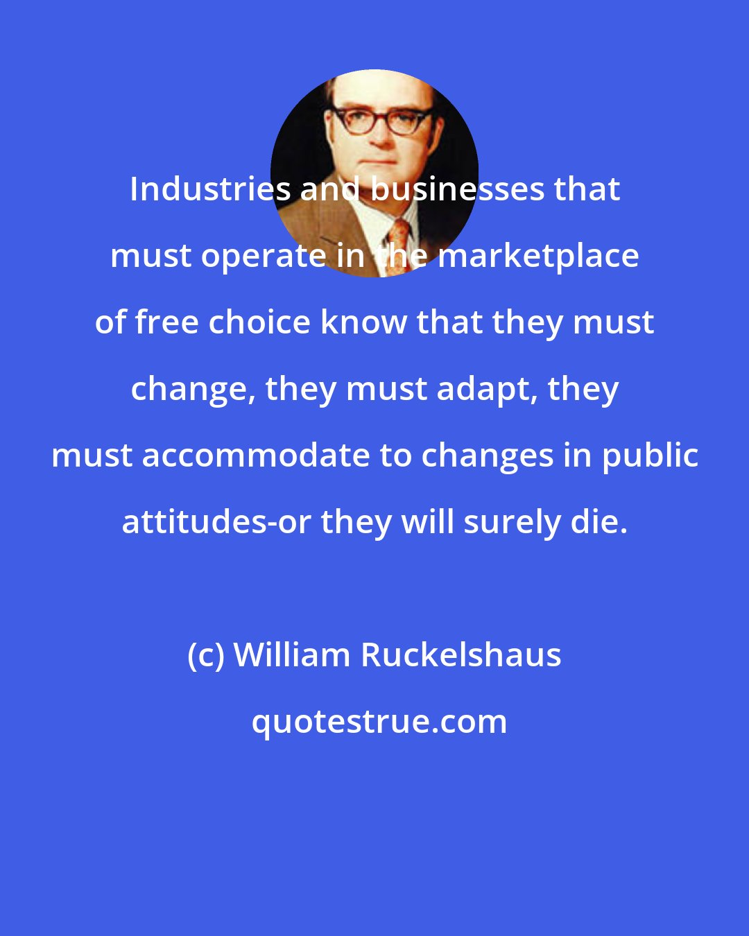 William Ruckelshaus: Industries and businesses that must operate in the marketplace of free choice know that they must change, they must adapt, they must accommodate to changes in public attitudes-or they will surely die.