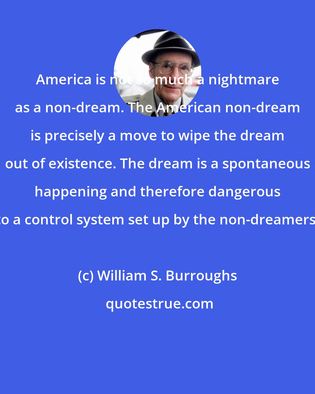 William S. Burroughs: America is not so much a nightmare as a non-dream. The American non-dream is precisely a move to wipe the dream out of existence. The dream is a spontaneous happening and therefore dangerous to a control system set up by the non-dreamers.