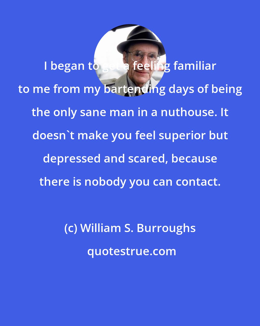 William S. Burroughs: I began to get a feeling familiar to me from my bartending days of being the only sane man in a nuthouse. It doesn't make you feel superior but depressed and scared, because there is nobody you can contact.