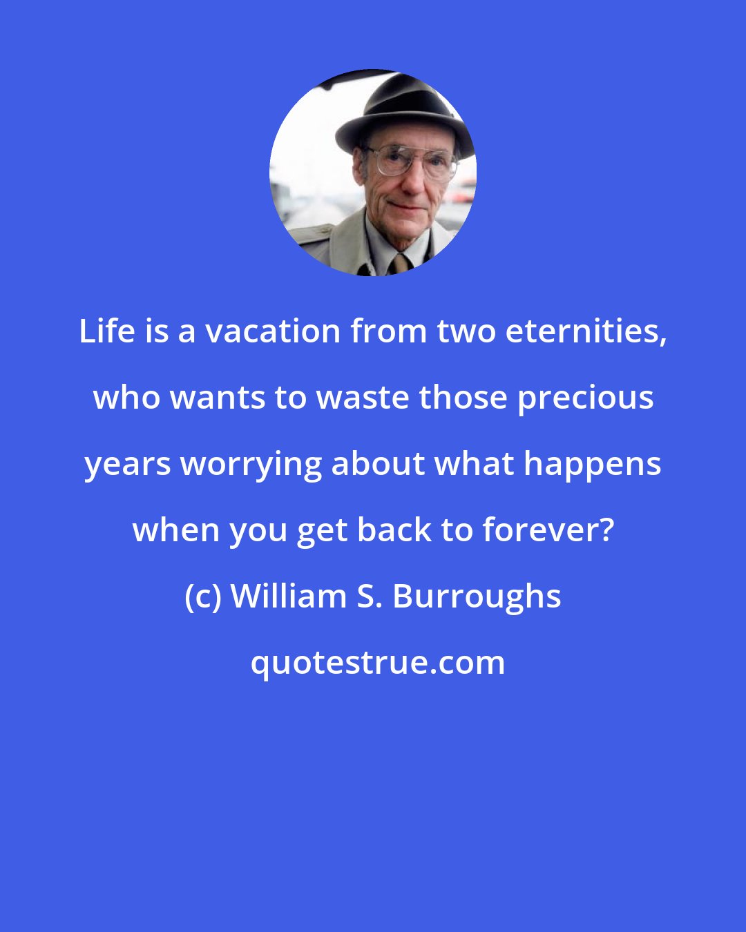 William S. Burroughs: Life is a vacation from two eternities, who wants to waste those precious years worrying about what happens when you get back to forever?