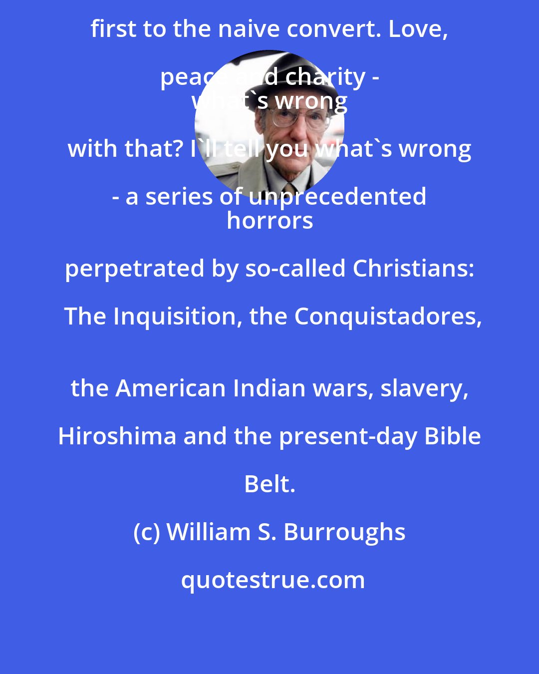 William S. Burroughs: Now Christianity sounded good at first to the naive convert. Love, peace and charity - 
 what's wrong with that? I'll tell you what's wrong - a series of unprecedented 
 horrors perpetrated by so-called Christians: The Inquisition, the Conquistadores,
 the American Indian wars, slavery, Hiroshima and the present-day Bible Belt.