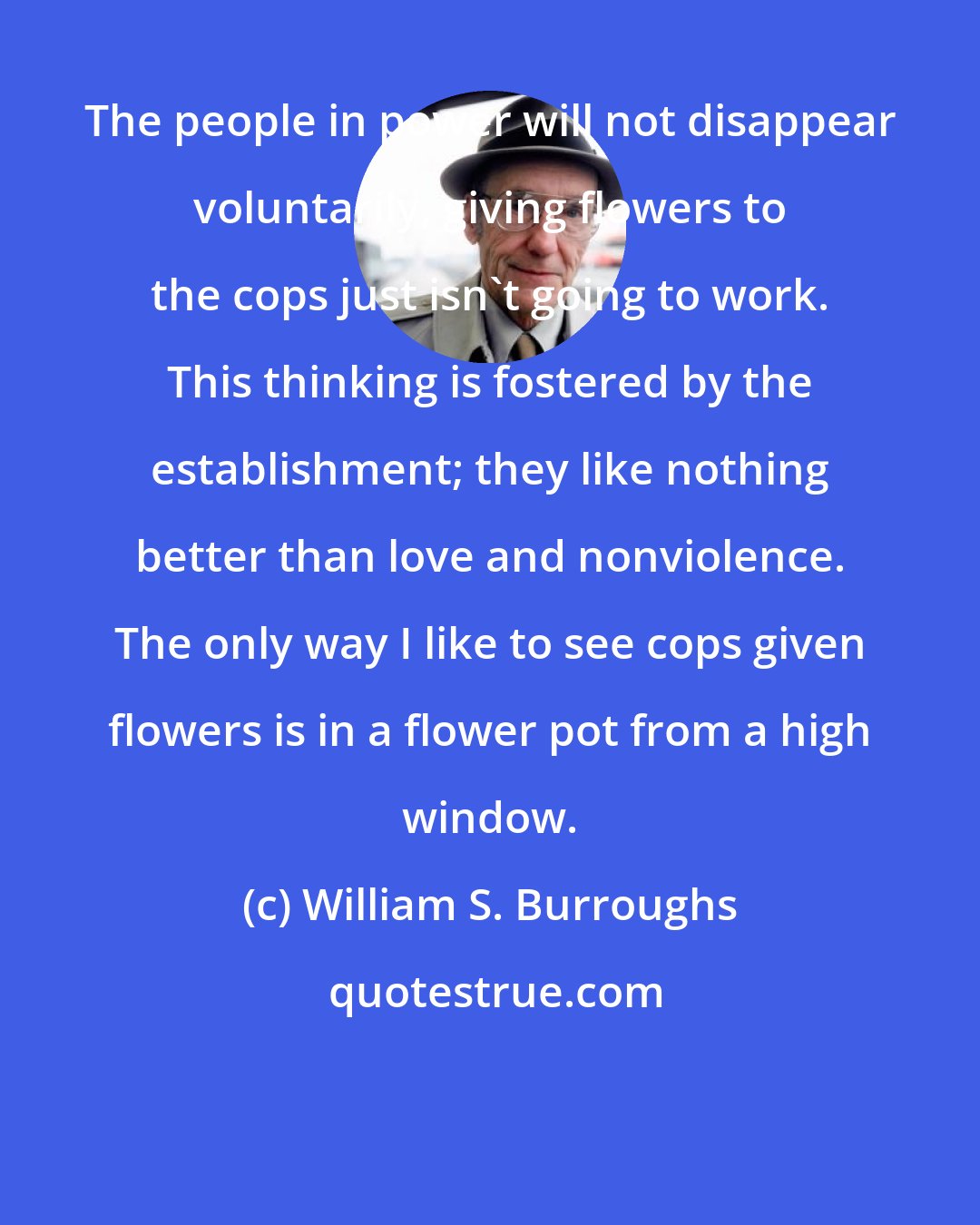 William S. Burroughs: The people in power will not disappear voluntarily, giving flowers to the cops just isn't going to work. This thinking is fostered by the establishment; they like nothing better than love and nonviolence. The only way I like to see cops given flowers is in a flower pot from a high window.
