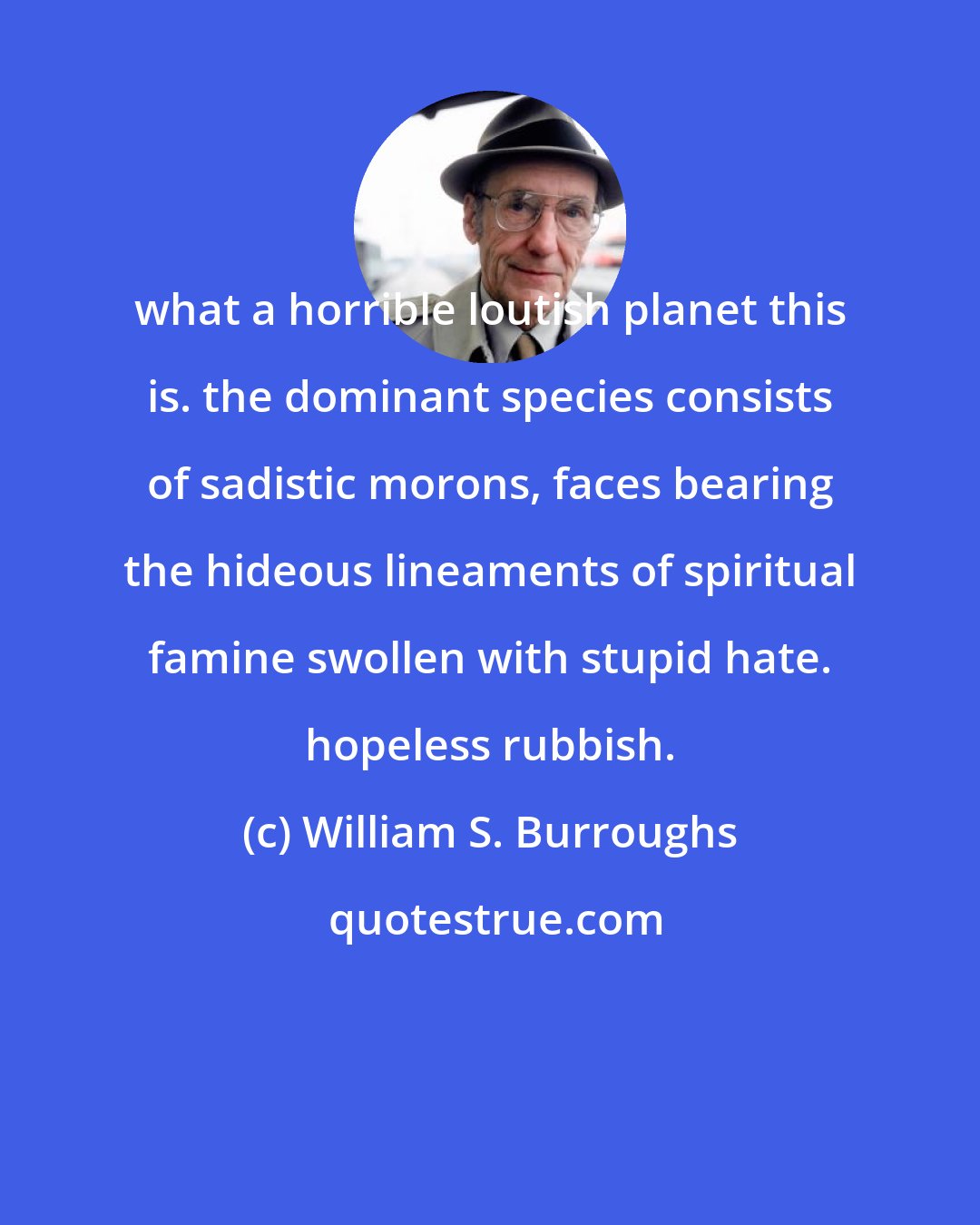 William S. Burroughs: what a horrible loutish planet this is. the dominant species consists of sadistic morons, faces bearing the hideous lineaments of spiritual famine swollen with stupid hate. hopeless rubbish.