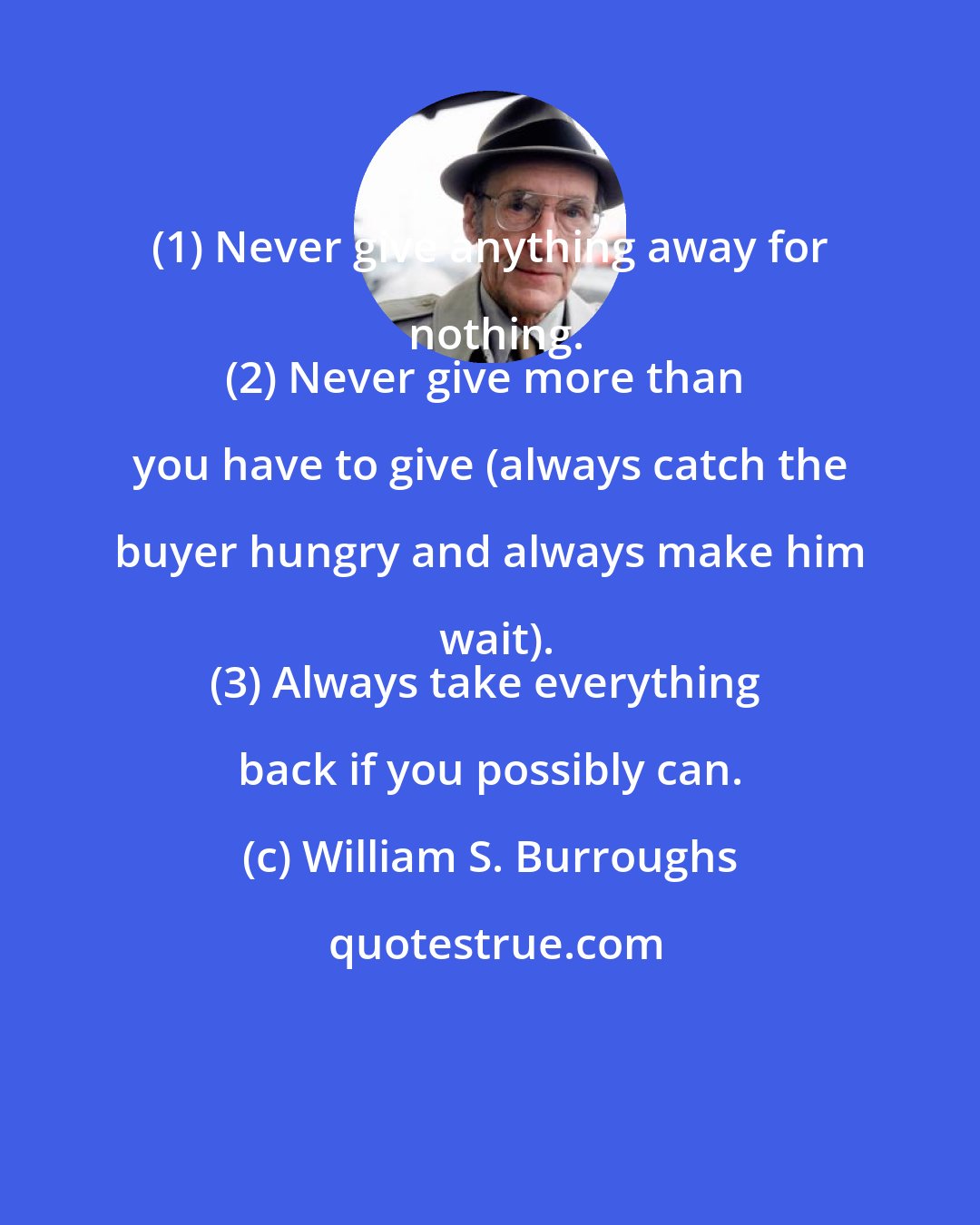 William S. Burroughs: (1) Never give anything away for nothing.
(2) Never give more than you have to give (always catch the buyer hungry and always make him wait).
(3) Always take everything back if you possibly can.