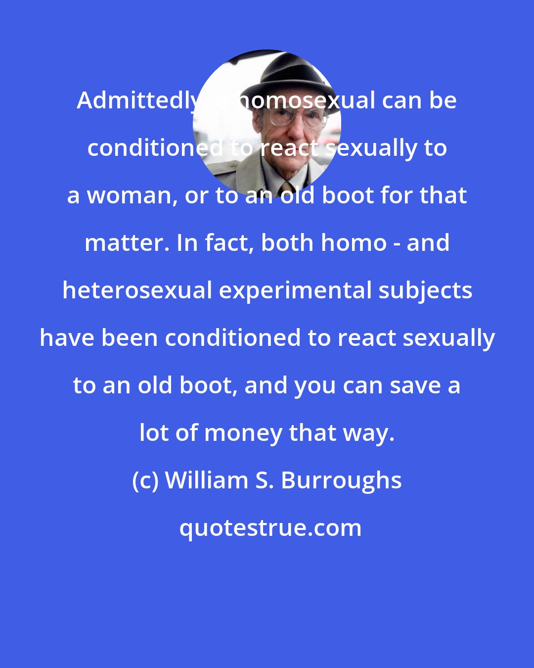 William S. Burroughs: Admittedly, a homosexual can be conditioned to react sexually to a woman, or to an old boot for that matter. In fact, both homo - and heterosexual experimental subjects have been conditioned to react sexually to an old boot, and you can save a lot of money that way.