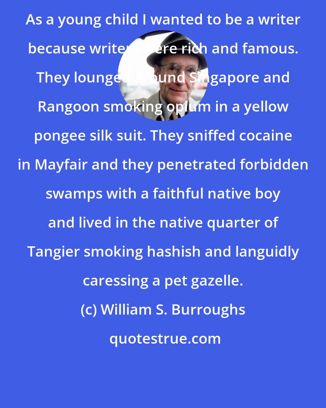 William S. Burroughs: As a young child I wanted to be a writer because writers were rich and famous. They lounged around Singapore and Rangoon smoking opium in a yellow pongee silk suit. They sniffed cocaine in Mayfair and they penetrated forbidden swamps with a faithful native boy and lived in the native quarter of Tangier smoking hashish and languidly caressing a pet gazelle.