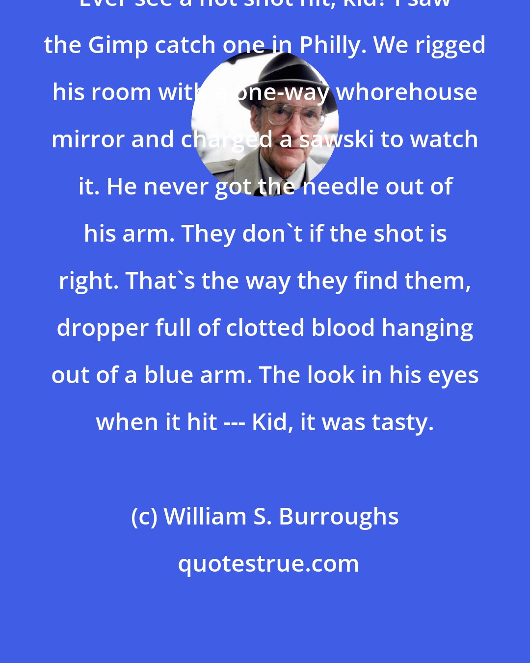 William S. Burroughs: Ever see a hot shot hit, kid? I saw the Gimp catch one in Philly. We rigged his room with a one-way whorehouse mirror and charged a sawski to watch it. He never got the needle out of his arm. They don't if the shot is right. That's the way they find them, dropper full of clotted blood hanging out of a blue arm. The look in his eyes when it hit --- Kid, it was tasty.